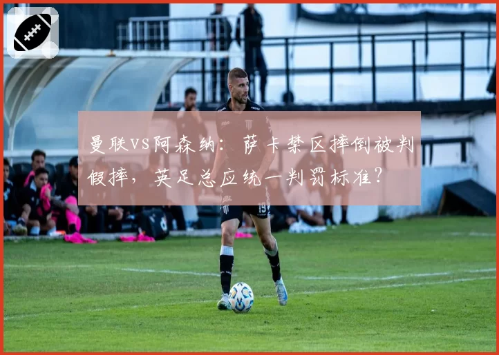 曼联vs阿森纳：萨卡禁区摔倒被判假摔，英足总应统一判罚标准？