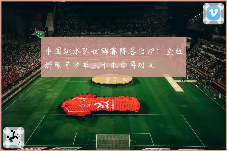 中国跳水队世锦赛阵容出炉：全红婵陈芋汐单人十米台再对决