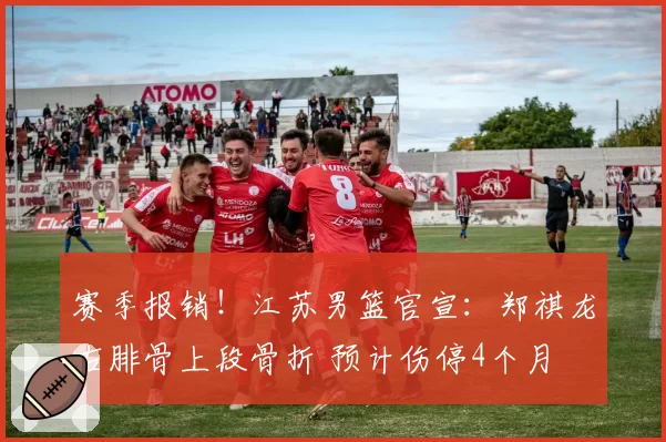 赛季报销！江苏男篮官宣：郑祺龙右腓骨上段骨折 预计伤停4个月