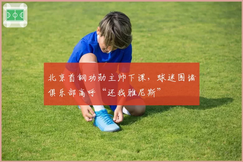 北京首钢功勋主帅下课，球迷围堵俱乐部高呼“还我雅尼斯”