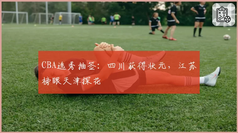 CBA选秀抽签：四川获得状元，江苏榜眼天津探花