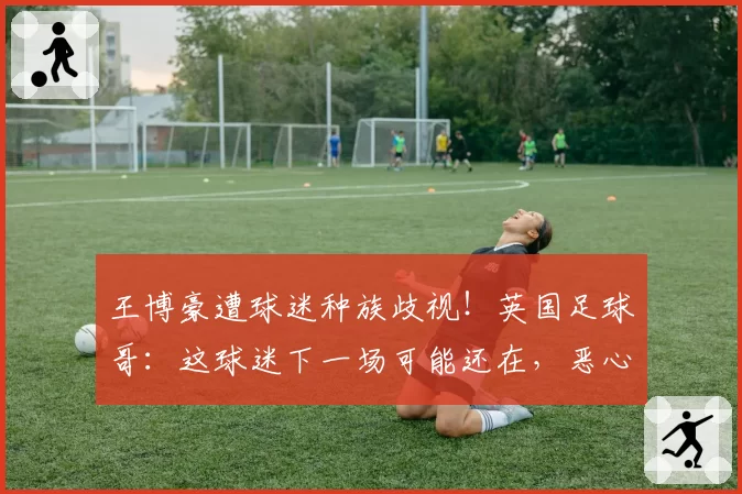 王博豪遭球迷种族歧视！英国足球哥：这球迷下一场可能还在，恶心