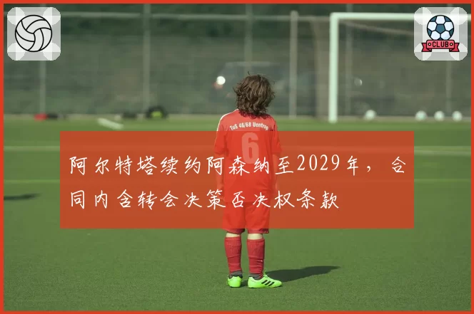 阿尔特塔续约阿森纳至2029年，合同内含转会决策否决权条款