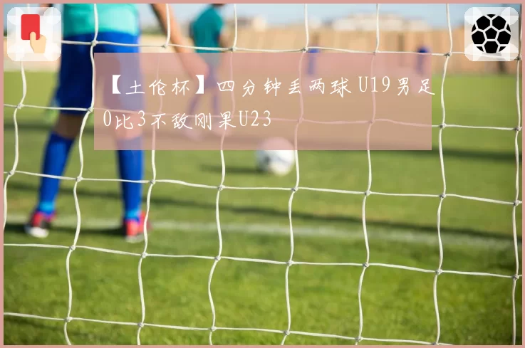 【土伦杯】四分钟丢两球 U19男足0比3不敌刚果U23
