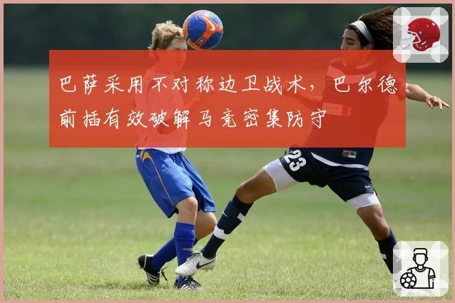 巴萨采用不对称边卫战术，巴尔德前插有效破解马竞密集防守
