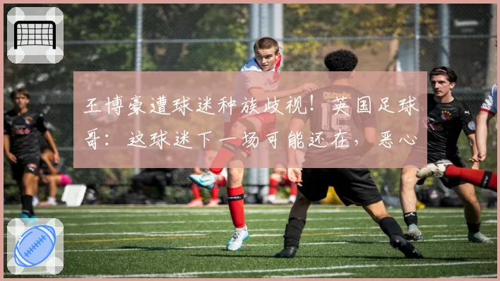 王博豪遭球迷种族歧视!英国足球哥:这球迷下一场可能还在,恶心
