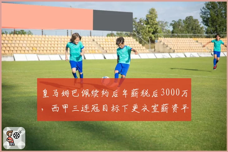 皇马姆巴佩续约后年薪税后3000万,西甲三连冠目标下更衣室薪资平衡受考验