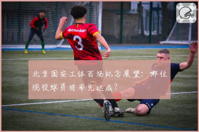 北京国安工体百场纪念展望：哪位现役球员将率先达成？