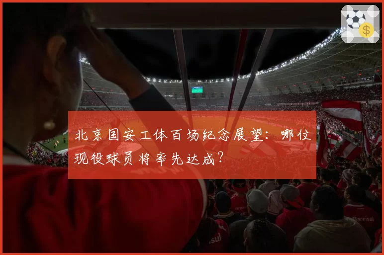 北京国安工体百场纪念展望：哪位现役球员将率先达成？
