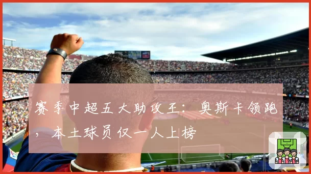 赛季中超五大助攻王：奥斯卡领跑，本土球员仅一人上榜