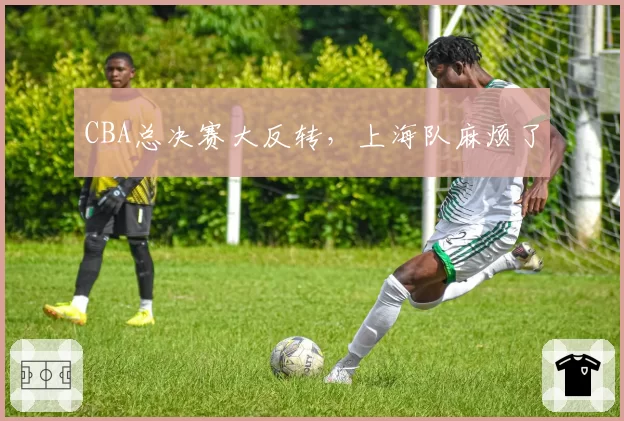 CBA总决赛大反转，上海队麻烦了