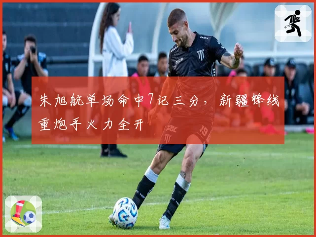 朱旭航单场命中7记三分，新疆锋线重炮手火力全开