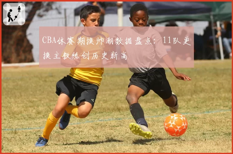 CBA休赛期换帅潮数据盘点：11队更换主教练创历史新高