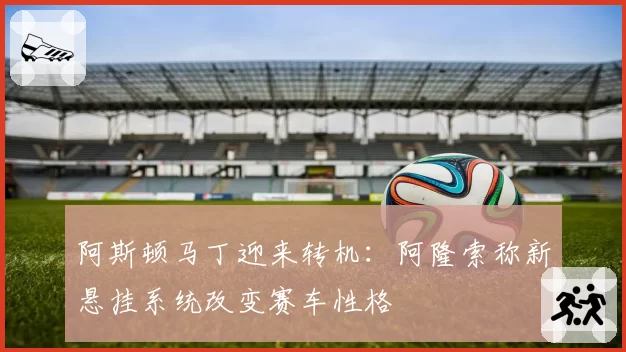 阿斯顿马丁迎来转机：阿隆索称新悬挂系统改变赛车性格