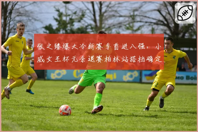 张之臻爆大冷新赛季首进八强，小威女王杯无奈退赛柏林站搭档确定