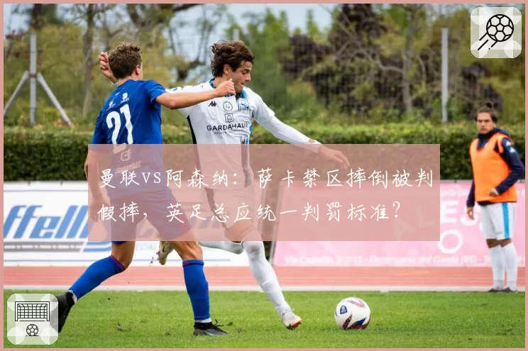 曼联vs阿森纳：萨卡禁区摔倒被判假摔，英足总应统一判罚标准？