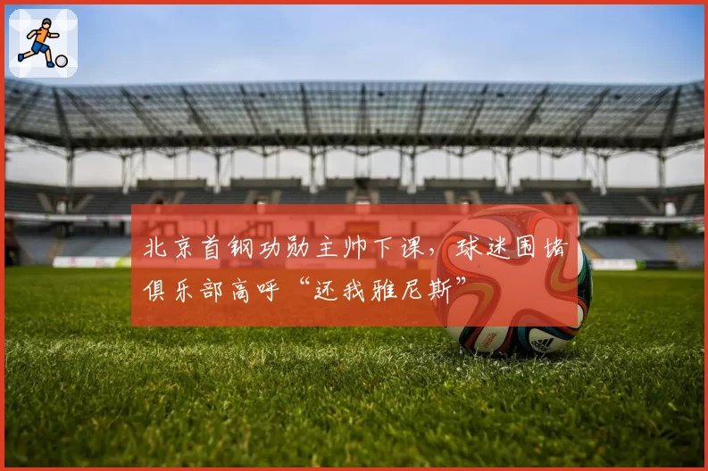 北京首钢功勋主帅下课，球迷围堵俱乐部高呼“还我雅尼斯”