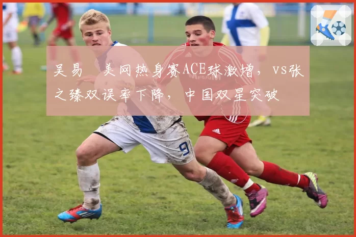吴易昺美网热身赛ACE球激增,vs张之臻双误率下降,中国双星突破