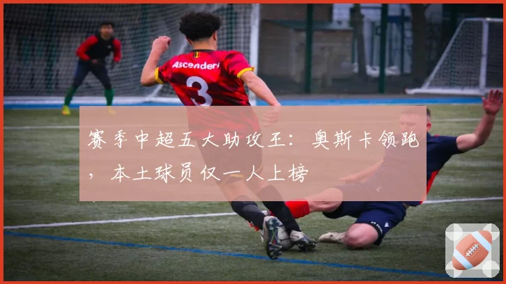 赛季中超五大助攻王：奥斯卡领跑，本土球员仅一人上榜