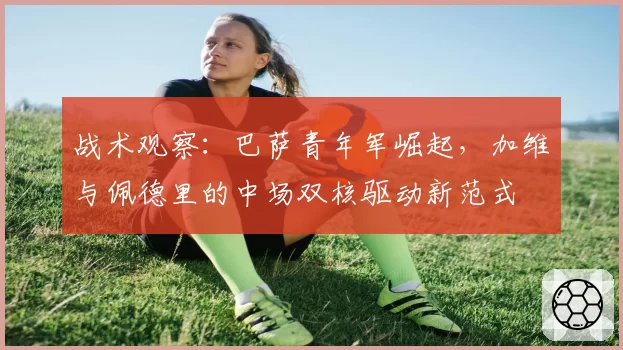 战术观察:巴萨青年军崛起,加维与佩德里的中场双核驱动新范式