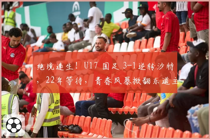 绝境逢生！U17 国足 3-1逆转沙特，22年等待，青春风暴掀翻东道主