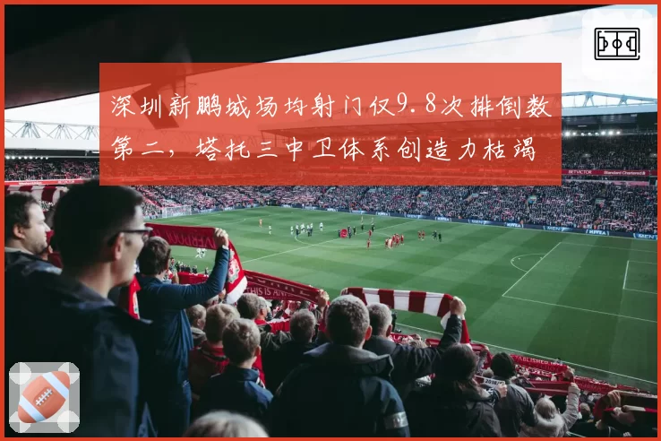 深圳新鹏城场均射门仅9.8次排倒数第二,塔托三中卫体系创造力枯竭拖累保级前景__br_