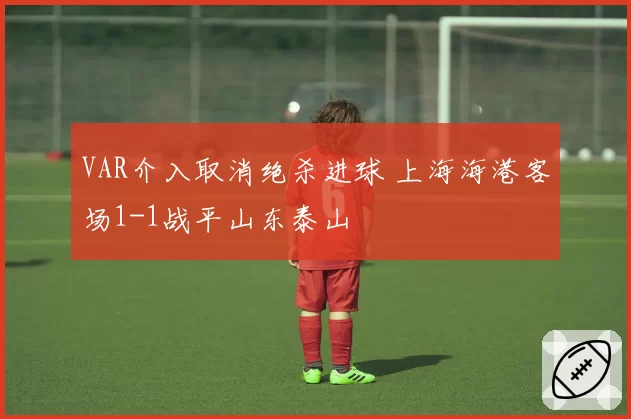 VAR介入取消绝杀进球 上海海港客场1-1战平山东泰山