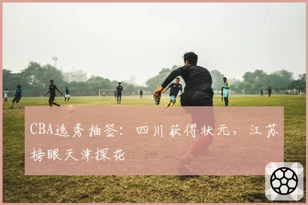 CBA选秀抽签：四川获得状元，江苏榜眼天津探花
