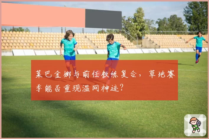 莱巴金娜与前任教练复合，草地赛季能否重现温网神迹？