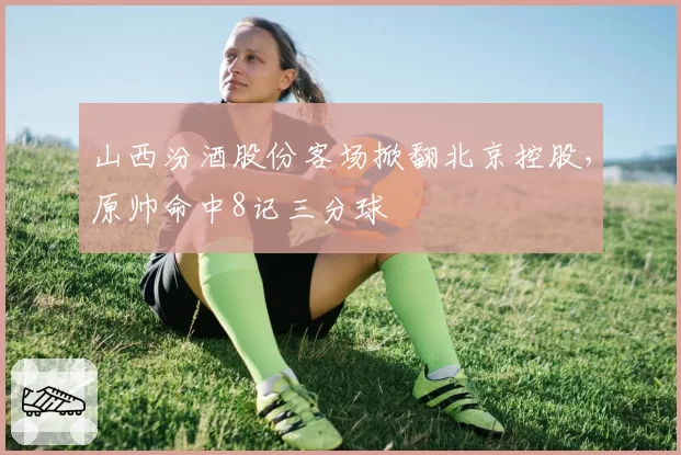 山西汾酒股份客场掀翻北京控股,原帅命中8记三分球