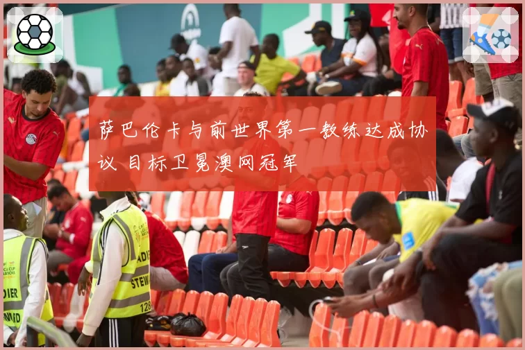 萨巴伦卡与前世界第一教练达成协议 目标卫冕澳网冠军
