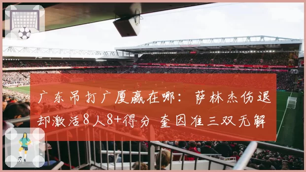 广东吊打广厦赢在哪:萨林杰伤退却激活8人8+得分 奎因准三双无解