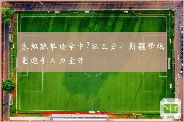 朱旭航单场命中7记三分,新疆锋线重炮手火力全开