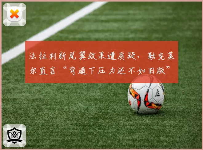 法拉利新尾翼效果遭质疑，勒克莱尔直言“弯道下压力还不如旧版”