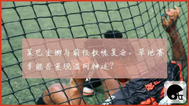 莱巴金娜与前任教练复合，草地赛季能否重现温网神迹？