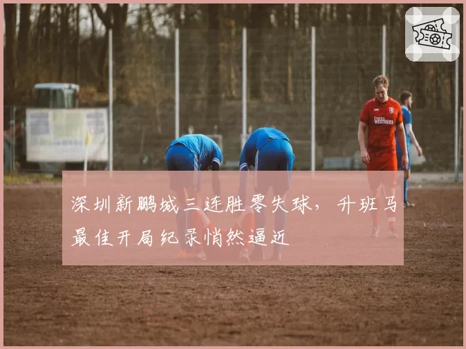 深圳新鹏城三连胜零失球，升班马最佳开局纪录悄然逼近