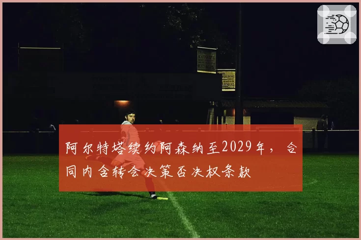 阿尔特塔续约阿森纳至2029年，合同内含转会决策否决权条款