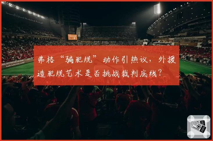 弗格“骗犯规”动作引热议,外援造犯规艺术是否挑战裁判底线?