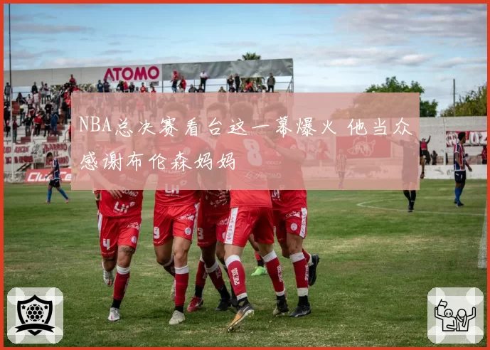NBA总决赛看台这一幕爆火 他当众感谢布伦森妈妈
