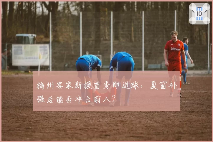 梅州客家新援首秀即进球,夏窗补强后能否冲击前八?