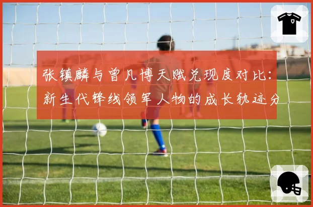 张镇麟与曾凡博天赋兑现度对比：新生代锋线领军人物的成长轨迹分析