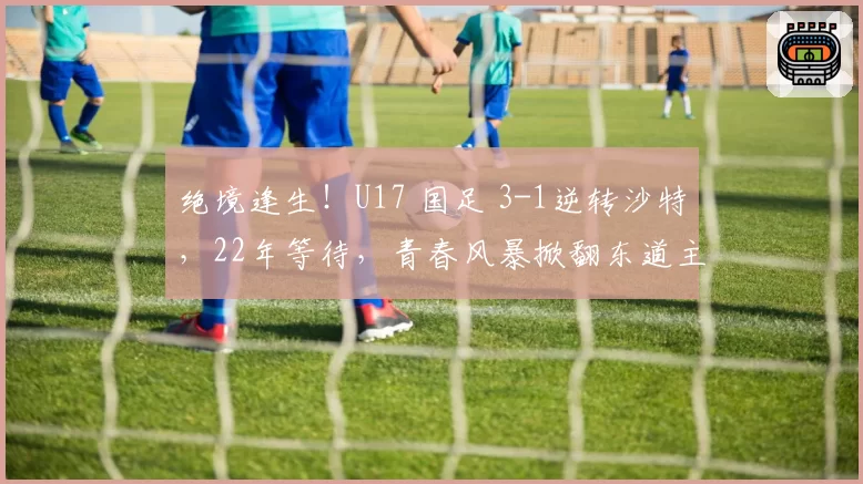 绝境逢生！U17 国足 3-1逆转沙特，22年等待，青春风暴掀翻东道主