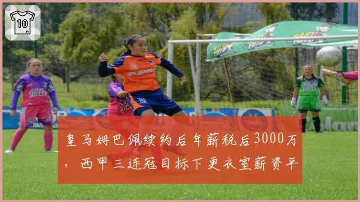 皇马姆巴佩续约后年薪税后3000万,西甲三连冠目标下更衣室薪资平衡受考验