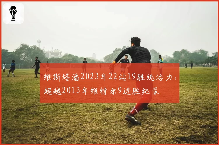 维斯塔潘2023年22站19胜统治力,超越2013年维特尔9连胜纪录