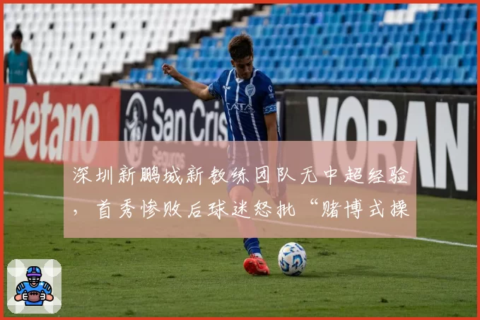 深圳新鹏城新教练团队无中超经验,首秀惨败后球迷怒批“赌博式操作”